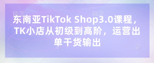 东南亚TikTok Shop3.0课程，TK小店​从初级到高阶，运营出单干货输出-星球源码网