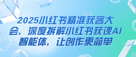 2025小红书精准获客大会，深度拆解小红书获课AI智能体，让创作更简单-星球源码网
