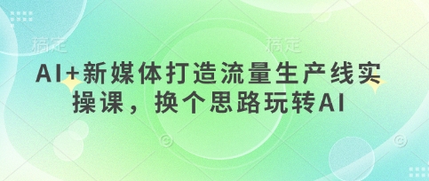 AI+新媒体打造流量生产线实操课，换个思路玩转AI-星球源码网