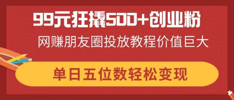 （14247期）99元狂撬500+创业粉，网赚朋友圈投放教程价值巨大，单日五位数轻松变现-星球源码网